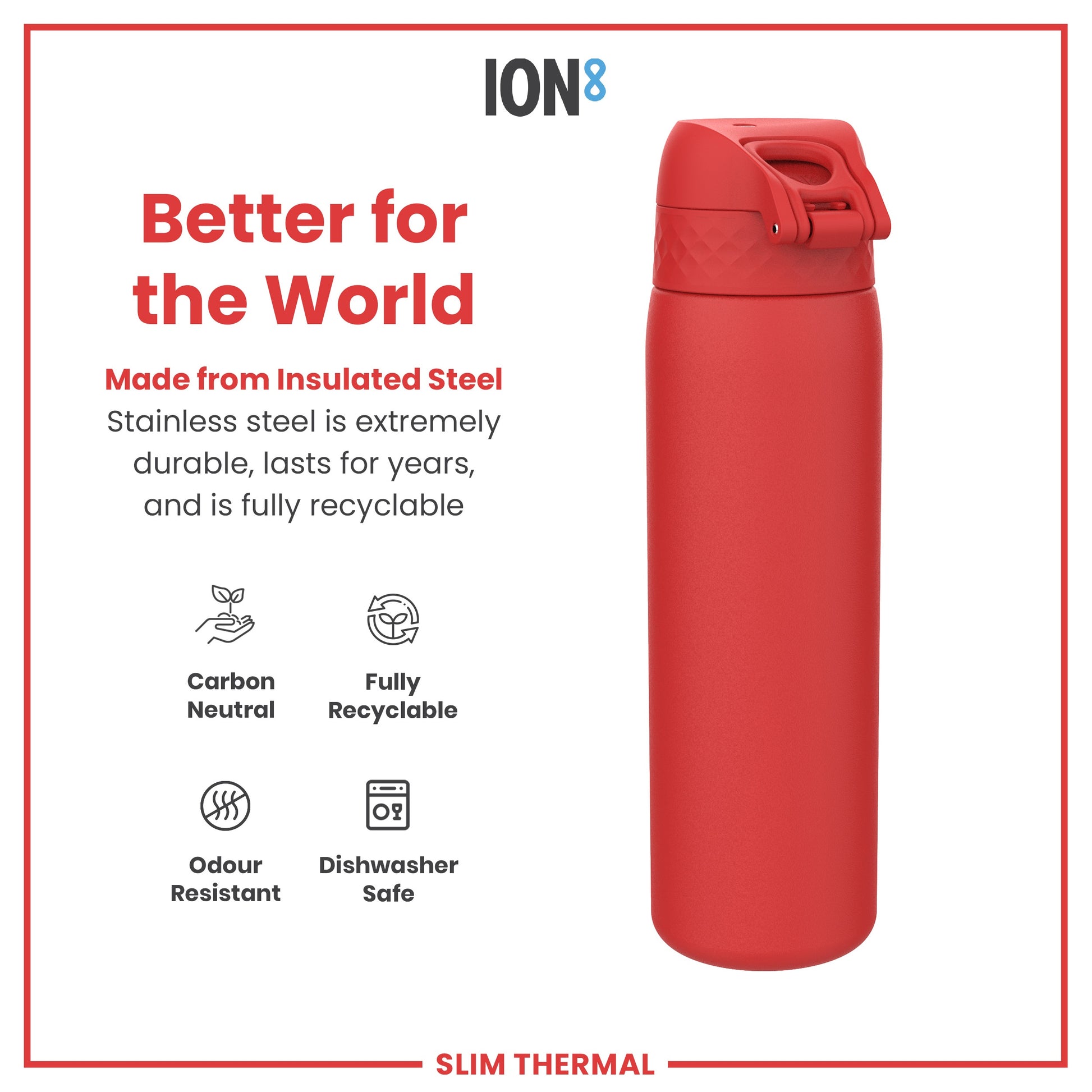 A red insulated steel water bottle sits on a white background; it is made from recyclable, durable material and is dishwasher safe. Better for the World. ION8. SLIM THERMAL.