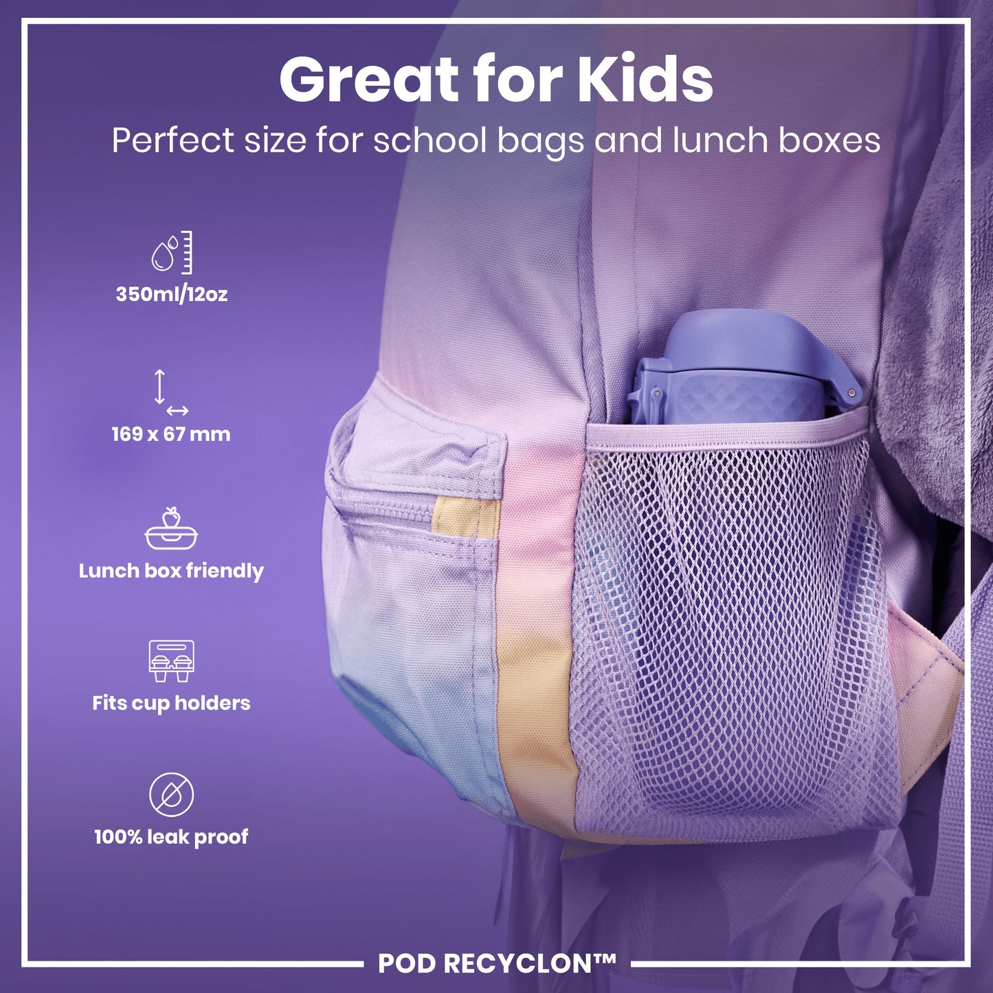 A purple water bottle fits inside a purple school bag's mesh pocket. The bottle is 350ml/12oz, 169 x 67 mm, lunchbox and cup holder friendly, and 100% leak proof. Great for kids. POD RECYCLON™