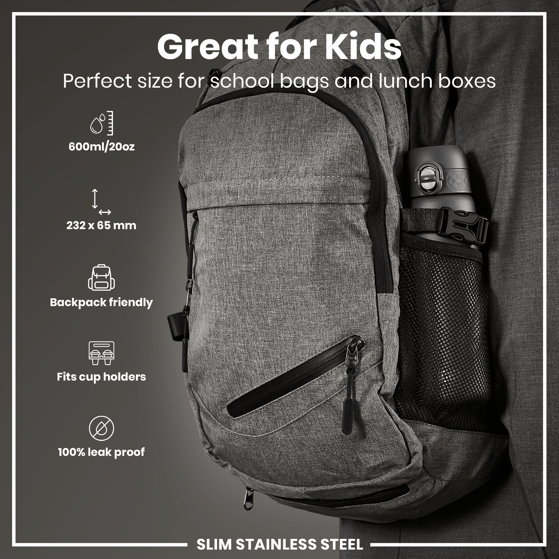 A gray, backpack-sized, stainless steel water bottle is shown in a side mesh pocket of a gray backpack. The bottle is 232 x 65 mm, 600ml/20oz, leakproof, and fits cup holders. "Great for Kids" is displayed.