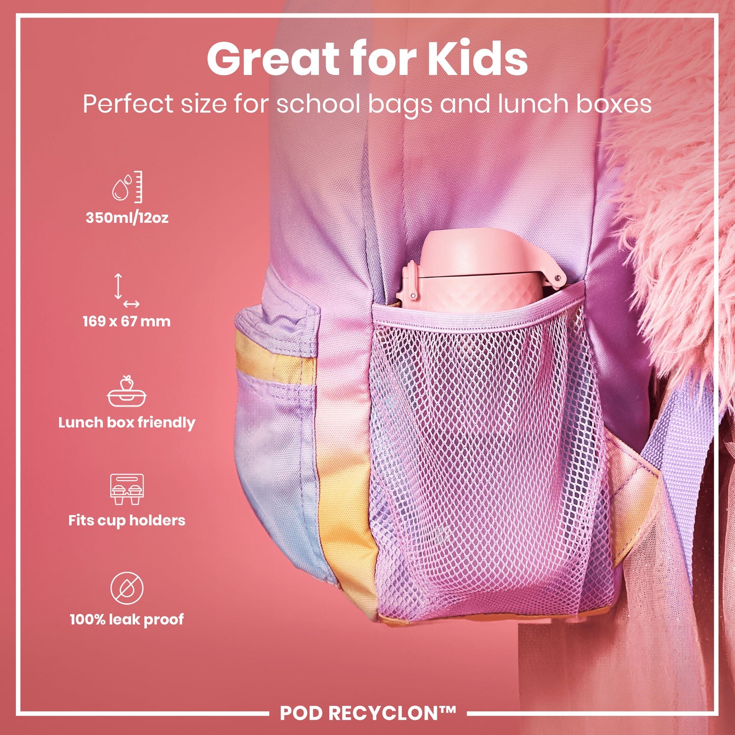 A pink water bottle fits inside a pastel-colored backpack's mesh pocket. It's designed for kids' school bags and lunch boxes; 350ml/12oz, 169 x 67 mm, lunchbox and cup holder friendly, 100% leak proof. POD RECYCLON™.