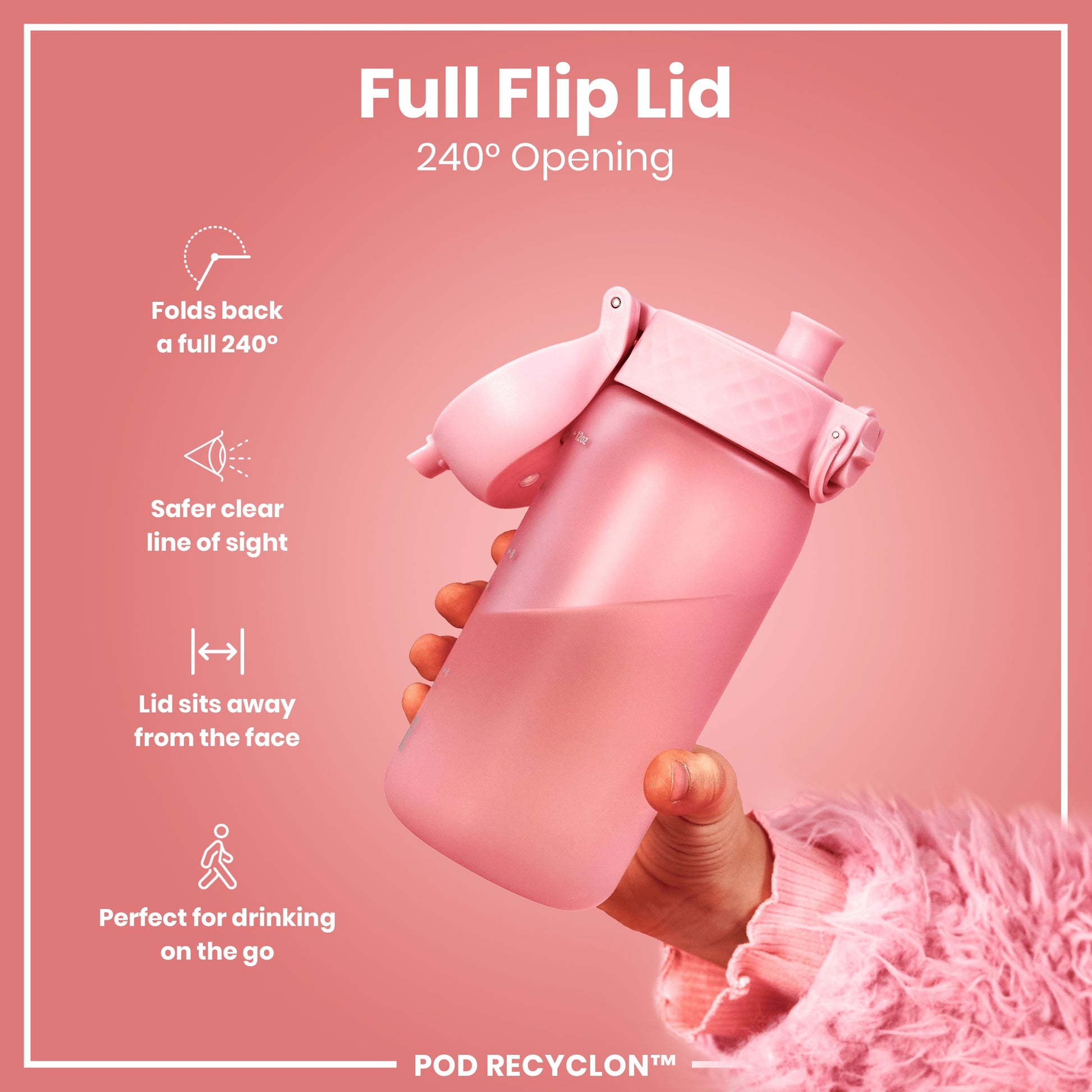 A pink water bottle with a full flip lid is being held; its 240° opening allows for safer drinking on the go. The lid folds back completely away from the face. POD RECYCLON™ is displayed at the bottom.