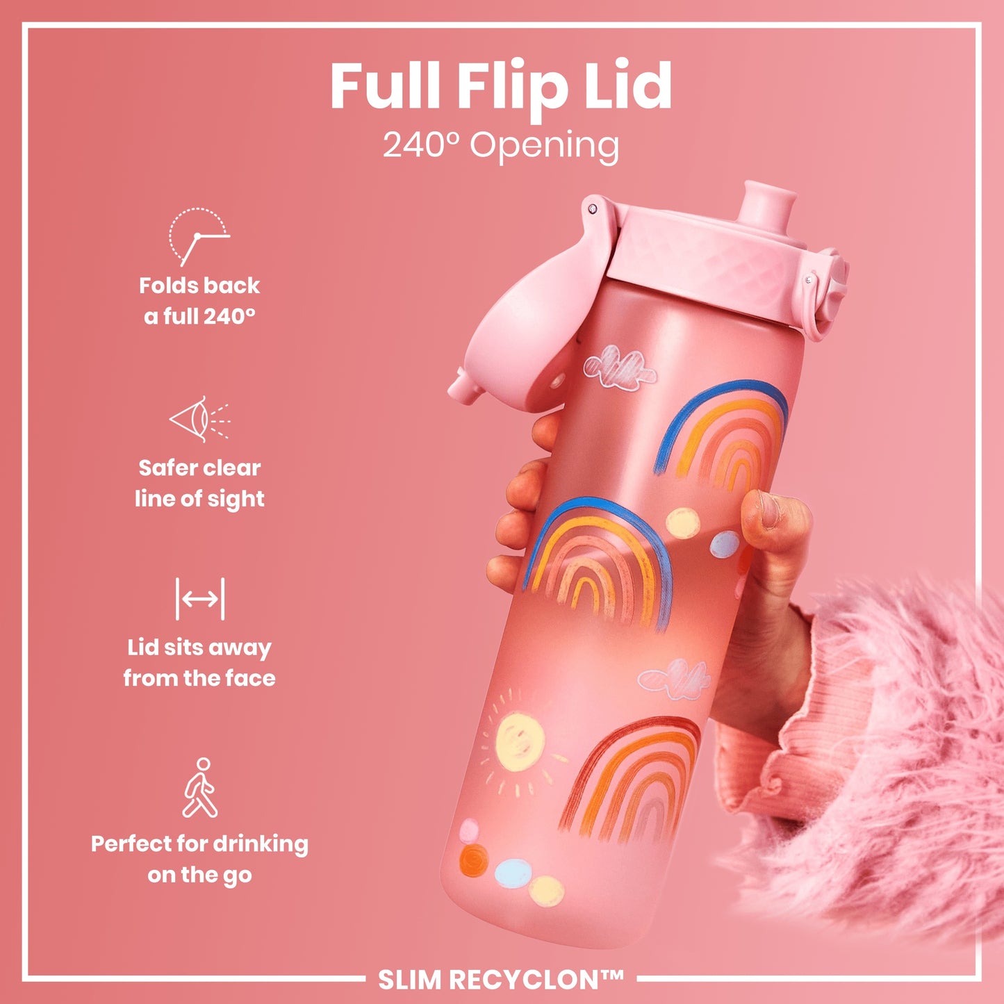 A pink water bottle, decorated with rainbows, is being held. Its lid flips back 240° for easy, safe drinking on the go. The bottle is labeled “SLIM RECYCLON™”.