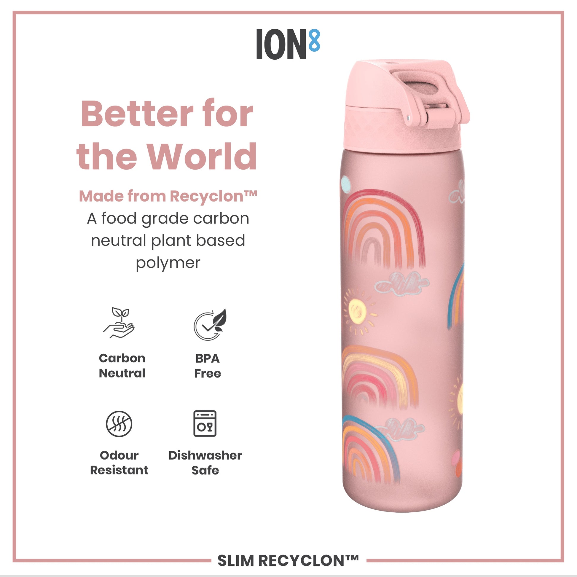 A pink water bottle, decorated with rainbows and suns, sits on a white background. It's made from a plant-based polymer, is BPA-free, odor-resistant, and dishwasher-safe. The text reads: "Better for the World," "Made from Recyclon™," "A food grade carbon neutral plant based polymer," "Carbon Neutral," "BPA Free," "Odour Resistant," "Dishwasher Safe," "ION8," "SLIM RECYCLON™".