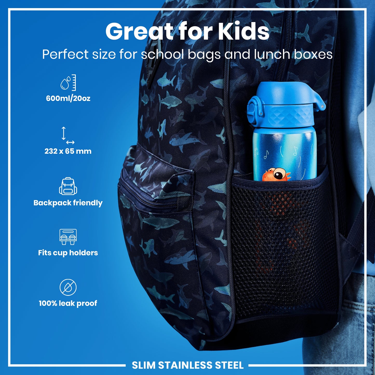 A blue water bottle, fitting school bags, is shown in a side pocket of a dark backpack with a shark pattern. Great for Kids. Perfect size for school bags and lunch boxes. 600ml/20oz. 232 x 65 mm. Backpack friendly. Fits cup holders. 100% leak proof. SLIM STAINLESS STEEL.