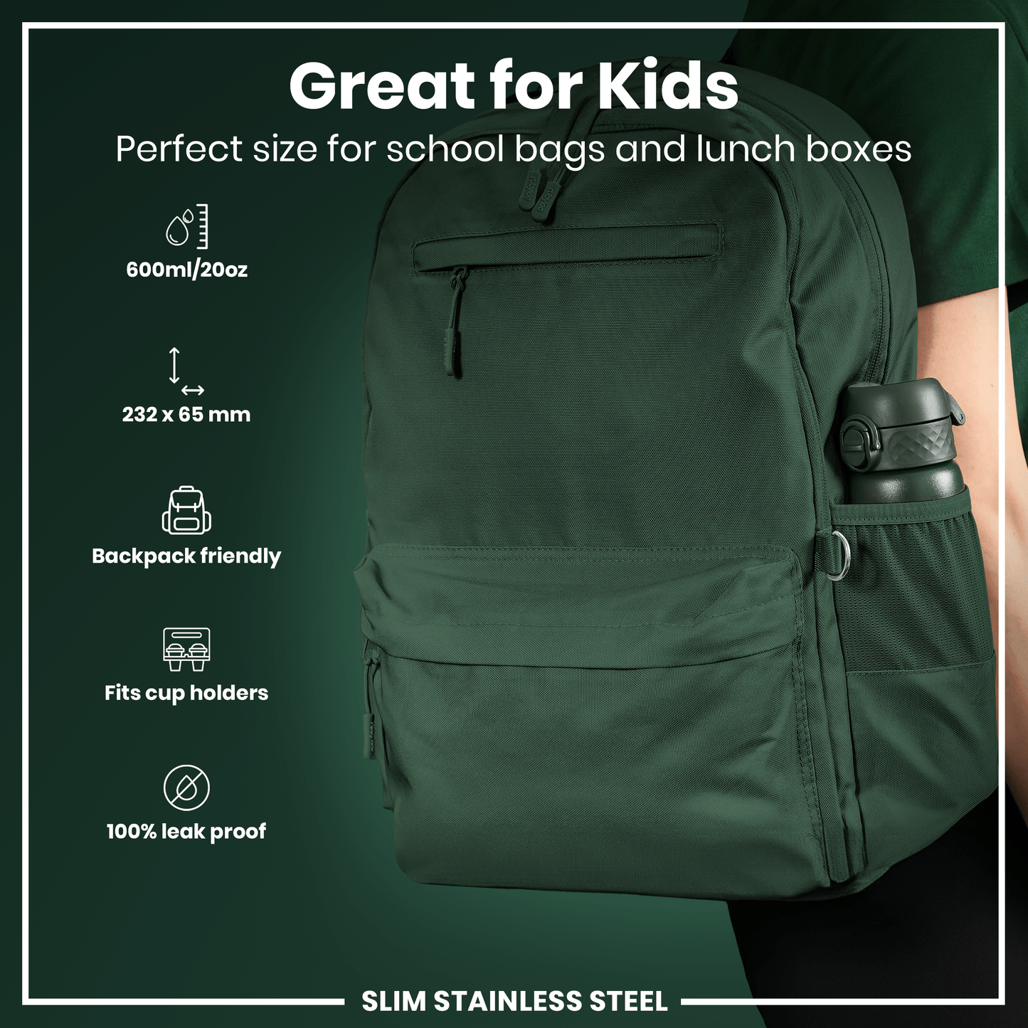 A dark-green, slim stainless steel water bottle fits in a backpack's side pocket; it's 232 x 65 mm, 600ml/20oz, leak-proof, and cup-holder compatible. Great for kids.