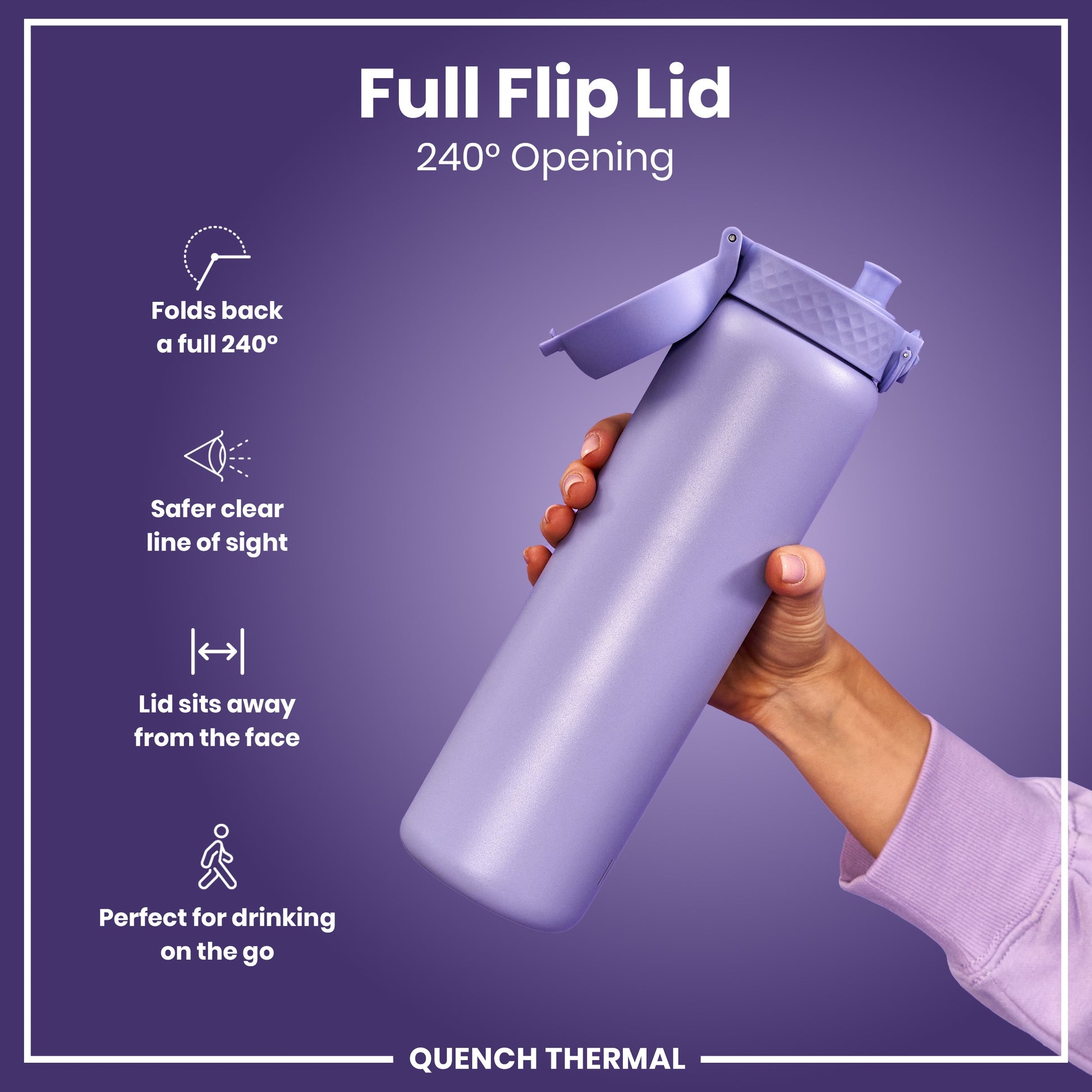 A lavender water bottle, with its lid flipped open 240 degrees, is held by a hand against a purple background. Full Flip Lid. 240° Opening. Folds back a full 240°. Safer clear line of sight. Lid sits away from the face. Perfect for drinking on the go. QUENCH THERMAL.