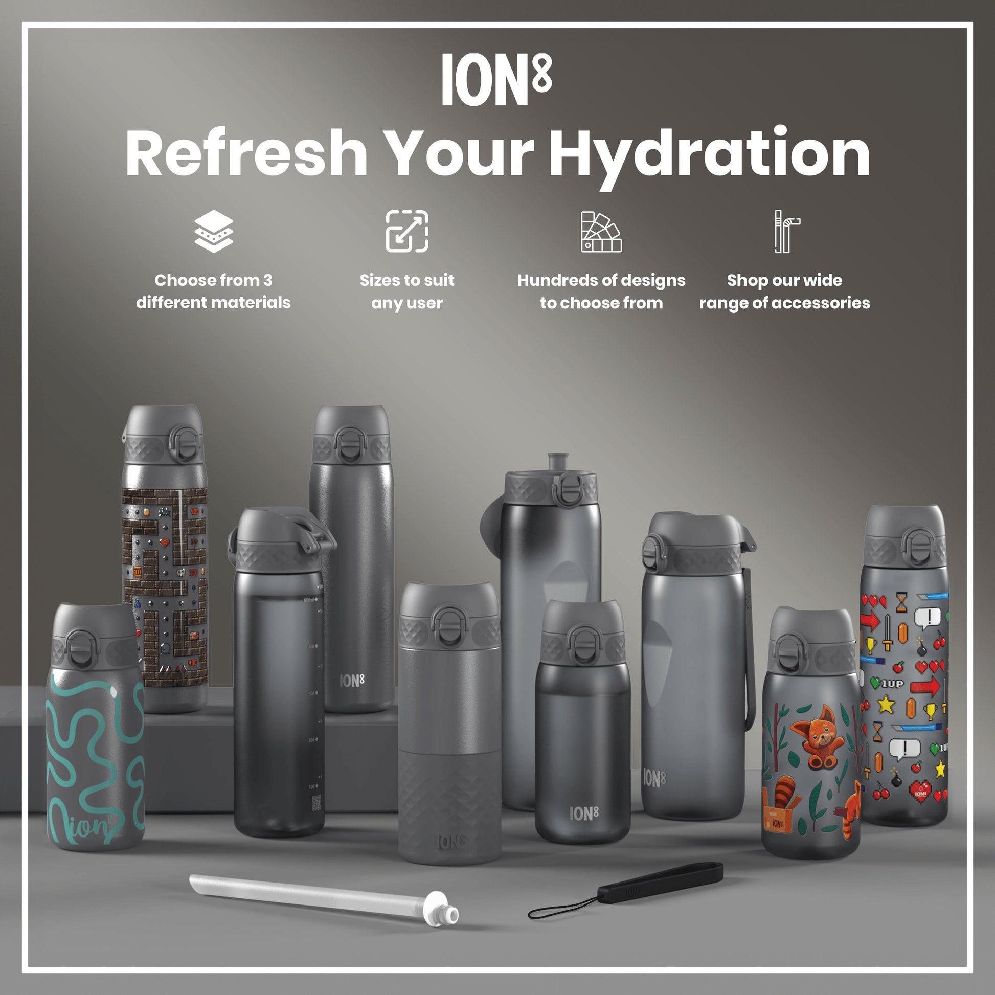 Several ION8 water bottles, varying in size and design, are displayed on a grey surface. Choose from 3 different materials. Sizes to suit any user. Hundreds of designs to choose from. Shop our wide range of accessories.