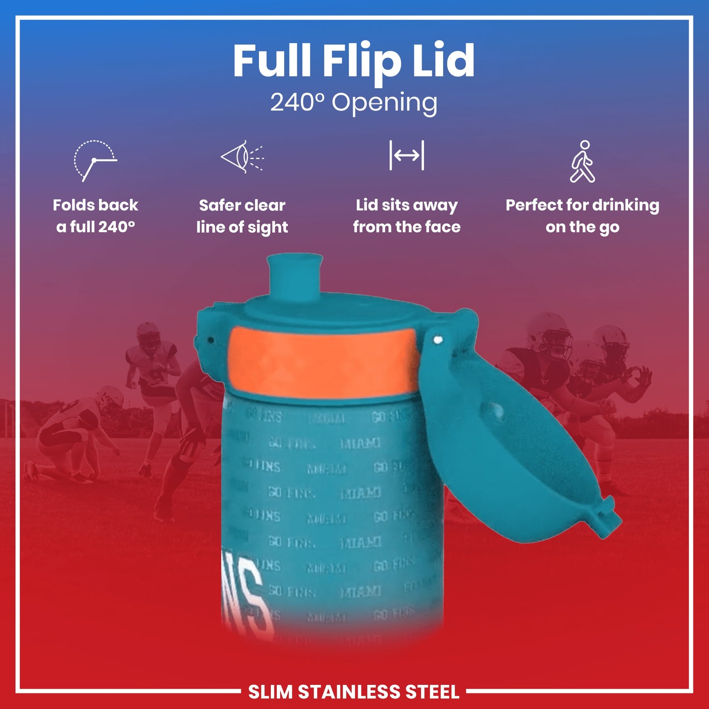 A teal water bottle with an orange band and a full flip lid, opening 240 degrees, is shown against a blurred background of American football players. The text reads: "Full Flip Lid 240° Opening," "Folds back a full 240°," "Safer clear line of sight," "Lid sits away from the face," "Perfect for drinking on the go," and "SLIM STAINLESS STEEL".