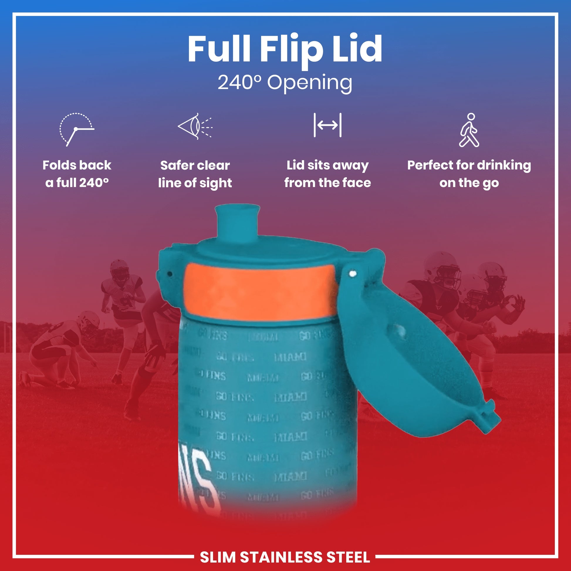 A teal water bottle with an orange band and a full flip lid, opening 240 degrees, is shown against a blurred background of American football players. The text reads: "Full Flip Lid 240° Opening," "Folds back a full 240°," "Safer clear line of sight," "Lid sits away from the face," "Perfect for drinking on the go," and "SLIM STAINLESS STEEL".