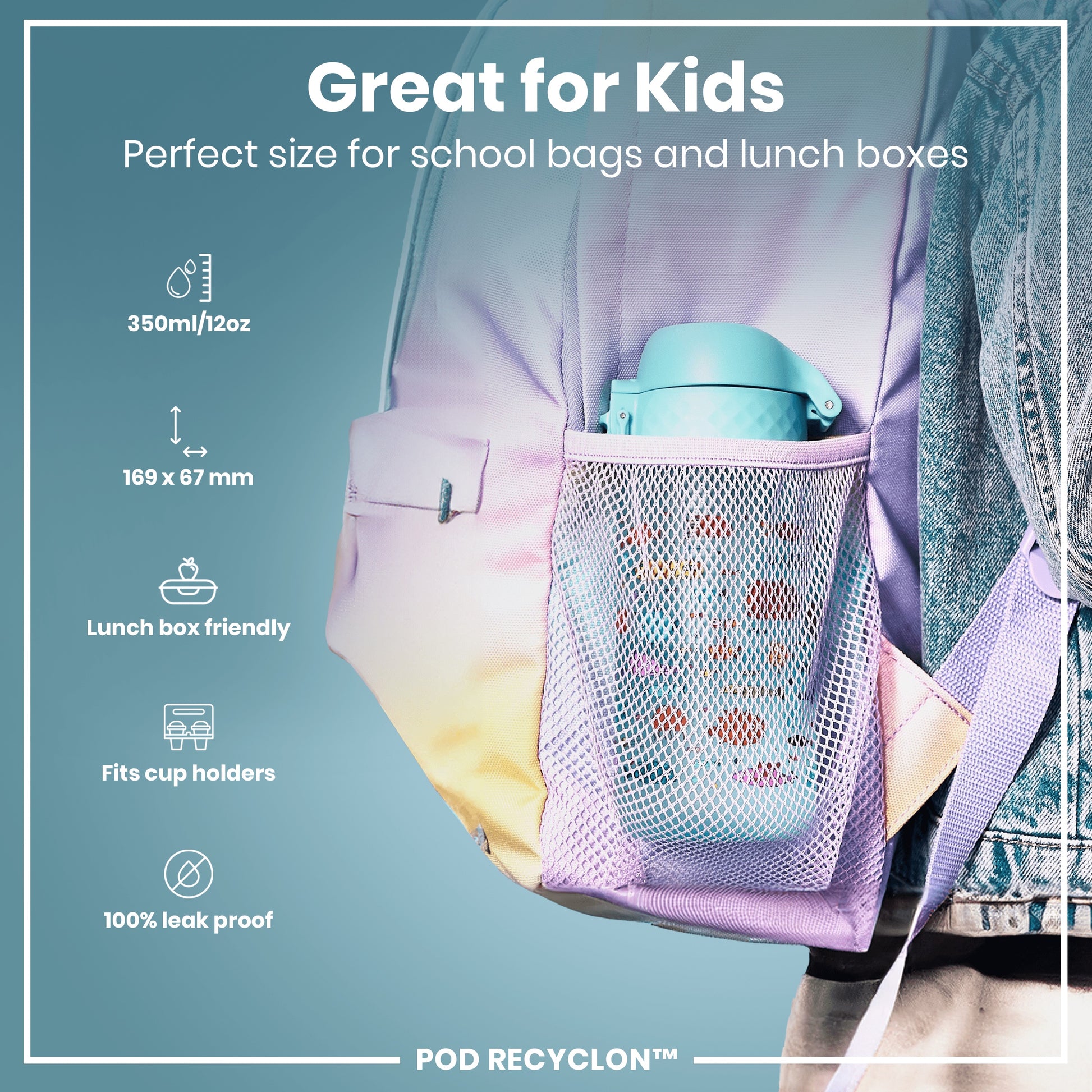 A teal water bottle fits inside a pastel backpack's mesh pocket. The backpack is worn by a person wearing denim. "Great for Kids. Perfect size for school bags and lunch boxes. 350ml/12oz. 169 x 67 mm. Lunch box friendly. Fits cup holders. 100% leak proof. POD RECYCLON™"