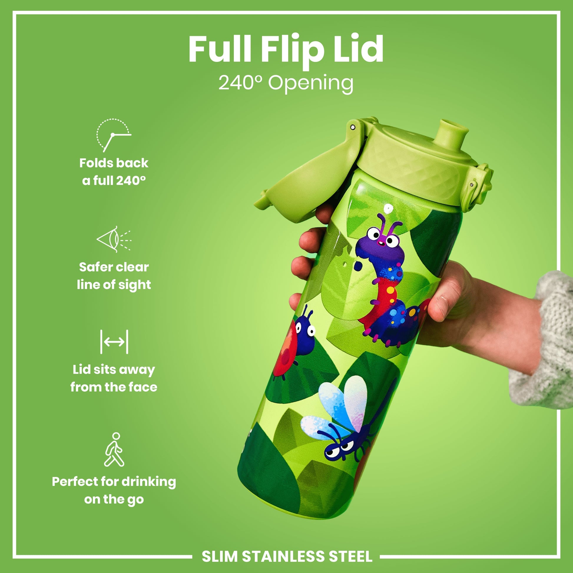 A slim stainless steel water bottle, featuring a full flip lid with 240° opening, is being held; it has a child-friendly bug design. Folds back a full 240°. Safer clear line of sight. Lid sits away from the face. Perfect for drinking on the go.